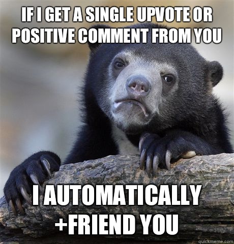 If I get a single upvote or positive comment from you I automatically +friend you  Confession Bear