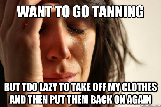 WANT TO GO TANNING BUT TOO LAZY TO TAKE OFF MY CLOTHES AND THEN PUT THEM BACK ON AGAIN  First World Problems