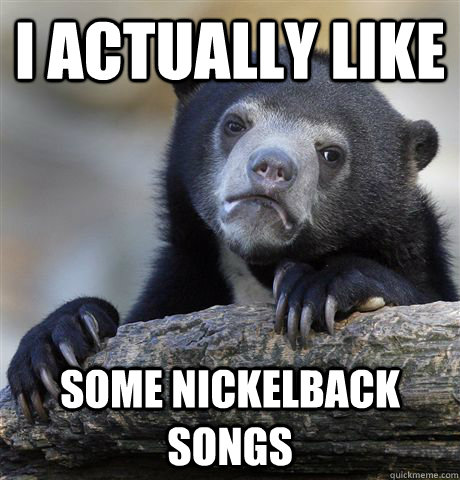 I actually like Some nickelback songs  Confession Bear