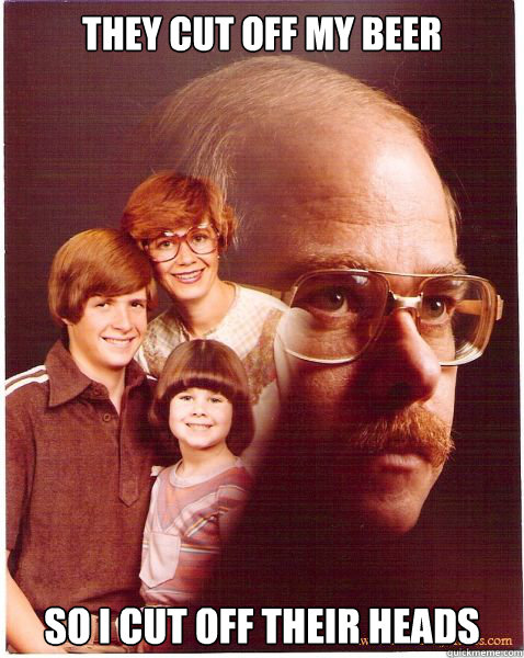 They cut off my beer so i cut off their heads  Vengeance Dad