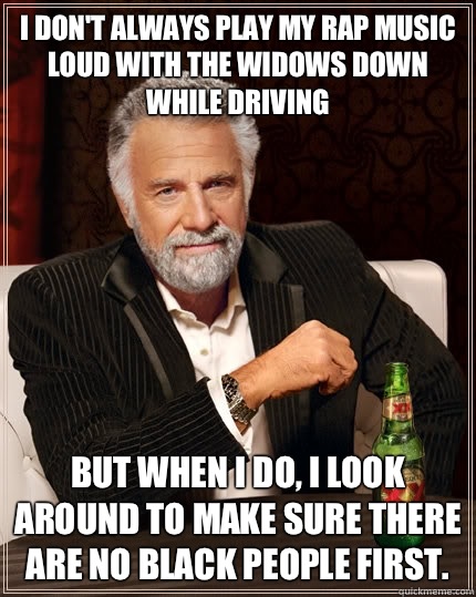I don't always play my rap music loud with the widows down while driving but when I do, I look around to make sure there are no black people first.  The Most Interesting Man In The World