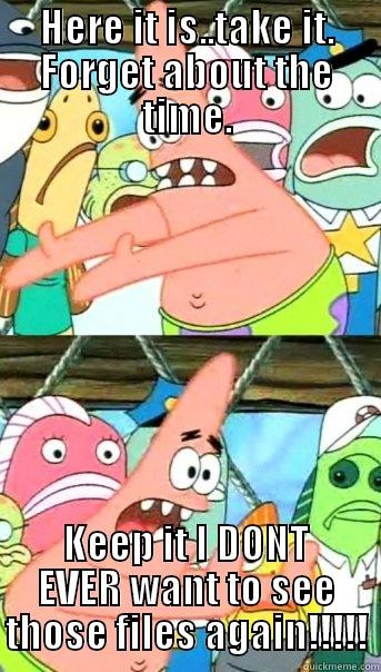 HERE IT IS..TAKE IT. FORGET ABOUT THE TIME. KEEP IT I DONT EVER WANT TO SEE THOSE FILES AGAIN!!!!! Push it somewhere else Patrick