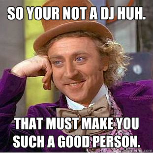 So your not a DJ huh. That must make you such a good person.  Creepy Wonka
