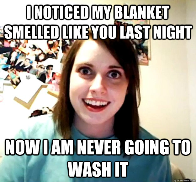 I noticed my blanket smelled like you last night Now I am never going to wash it  Overly Attached Girlfriend