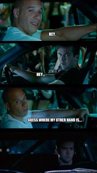 Hey.  Hey... Guess where my other hand is....  Fast and Furious