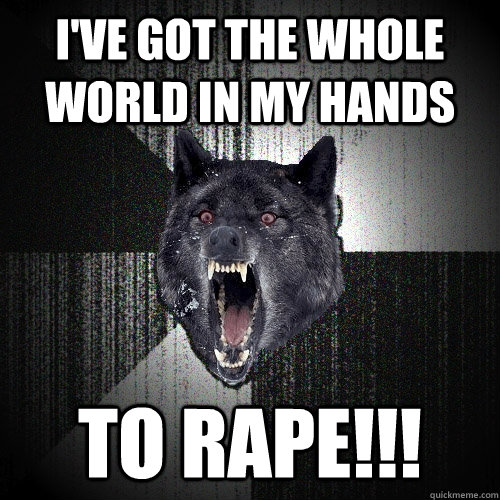I've got the whole world in my hands to rape!!!  Insanity Wolf