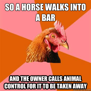 So a horse walks into a bar and the owner calls animal control for it to be taken away  Anti-Joke Chicken
