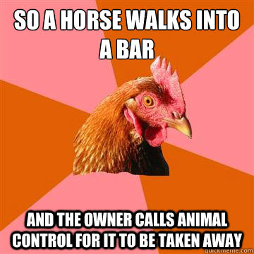 So a horse walks into a bar and the owner calls animal control for it to be taken away - So a horse walks into a bar and the owner calls animal control for it to be taken away  Anti-Joke Chicken