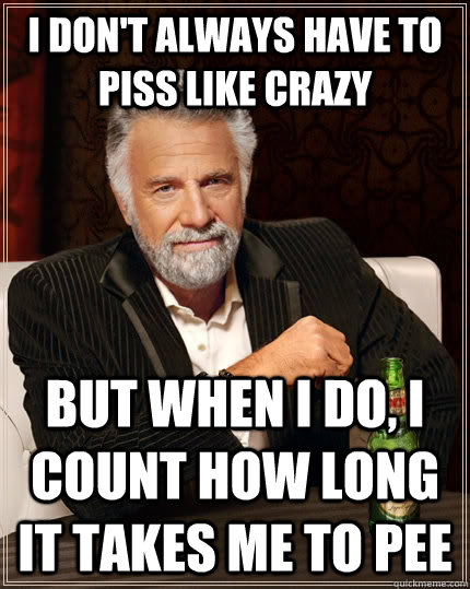 I don't always have to piss like crazy but when I do, i count how long it takes me to pee  The Most Interesting Man In The World