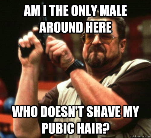 Am i the only MALE around here who doesn't shave my pubic hair? - Am i the only MALE around here who doesn't shave my pubic hair?  Am I The Only One Around Here