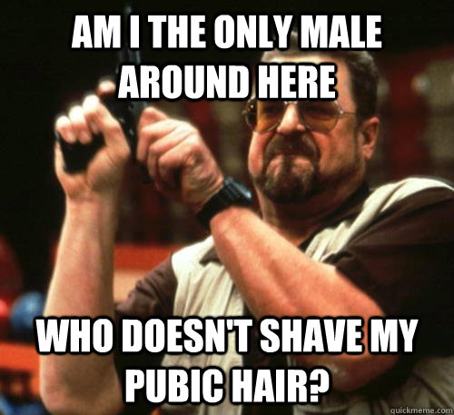 Am i the only MALE around here who doesn't shave my pubic hair?  Am I The Only One Around Here