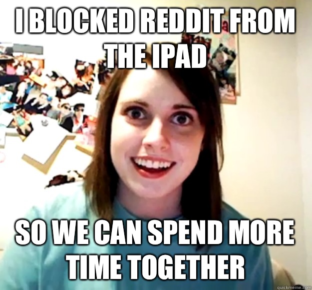 I blocked Reddit from the iPad  so we can spend more time together  Overly Attached Girlfriend
