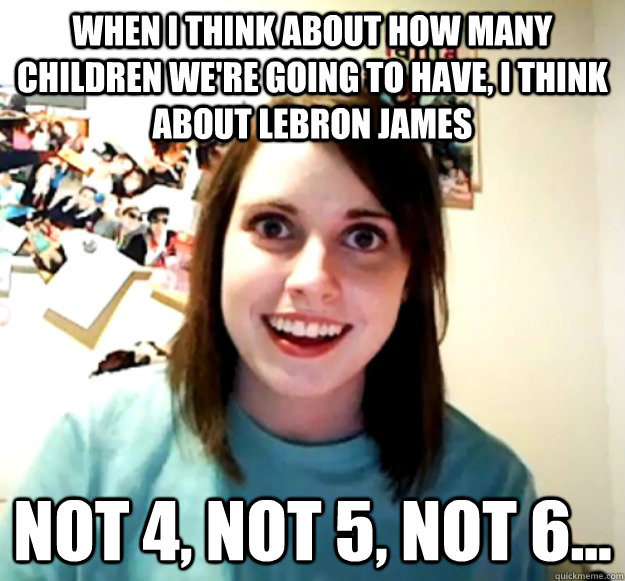 WHEN I THINK ABOUT HOW MANY CHILDREN WE'RE GOING TO HAVE, I THINK ABOUT LEBRON JAMES NOT 4, NOT 5, NOT 6...  Overly Attached Girlfriend