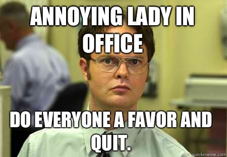 Annoying lady in office Do everyone a favor and quit.  Schrute