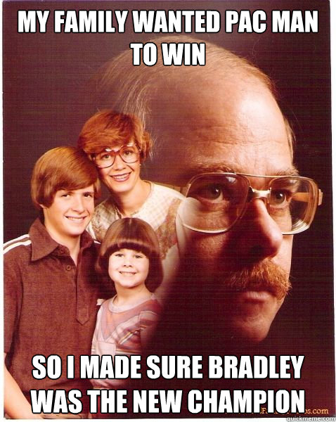 My family wanted Pac man to win So I made sure bradley was the new champion  Vengeance Dad