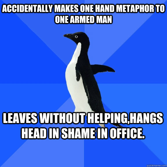 Accidentally makes one hand metaphor to one armed man Leaves without helping,hangs head in shame in office.    Socially Awkward Penguin