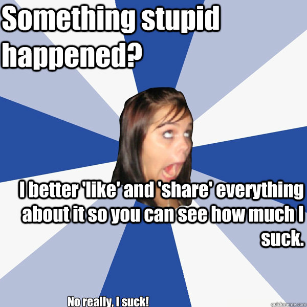 Something stupid happened? I better 'like' and 'share' everything about it so you can see how much I suck. No really, I suck!  Annoying Facebook Girl
