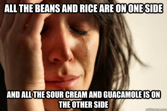 All the beans and rice are on one side and all the sour cream and guacamole is on the other side  First World Problems