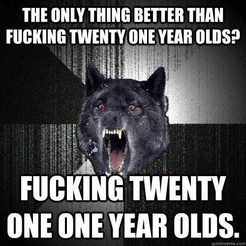 the only thing better than fucking twenty one year olds? fucking twenty one one year olds.  Insanity Wolf
