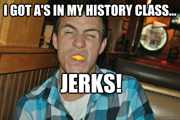 i got A's in my history class... JERKS!   