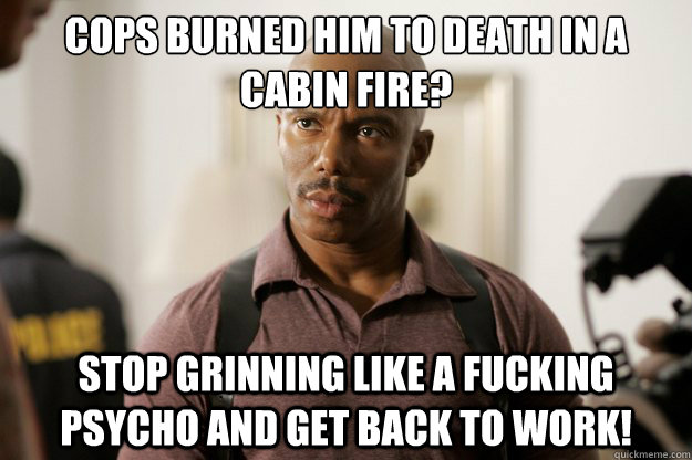 Cops burned him to death in a cabin fire? Stop grinning like a fucking psycho and get back to work!   