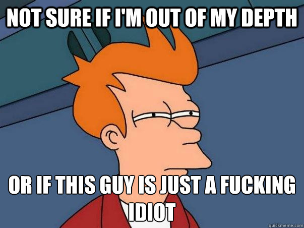 not sure if i'm out of my depth or if this guy is just a fucking idiot  Not sure Fry