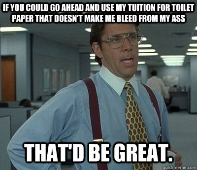 If you could go ahead and use my tuition for toilet paper that doesn't make me bleed from my ass That'd be great.  Bill lumberg