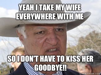 Yeah I take my wife everywhere with me So I don't have to kiss her goodbye!!  Bob Katter