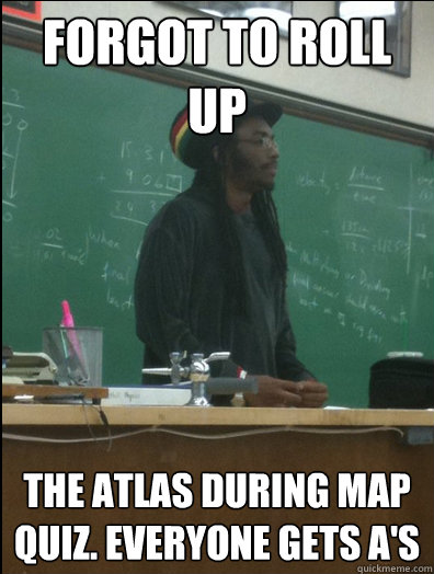 forgot to roll   up  the atlas during map quiz. Everyone gets A's  Rasta Science Teacher