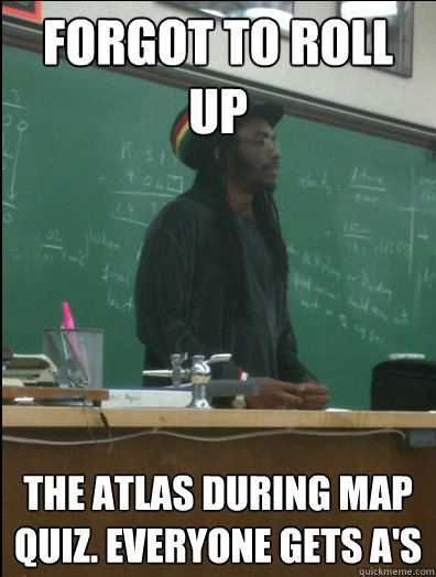forgot to roll   up  the atlas during map quiz. Everyone gets A's  Rasta Science Teacher