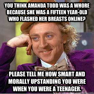 You think Amanda Todd was a whore because she was a fifteen year-old who flashed her breasts online? Please tell me how smart and morally upstanding you were when you were a teenager.  Condescending Wonka