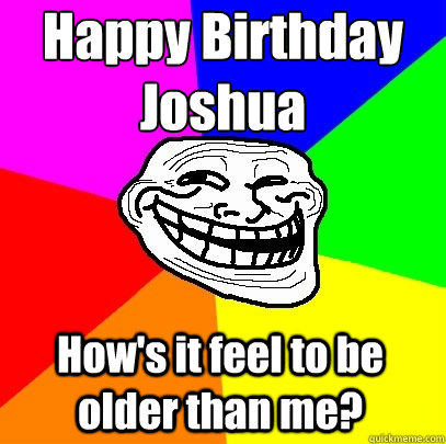 Happy Birthday 
Joshua How's it feel to be older than me? - Happy Birthday 
Joshua How's it feel to be older than me?  Troll Face