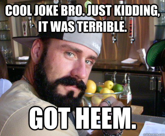 Cool joke bro. Just kidding, it was terrible. Got Heem. - Cool joke bro. Just kidding, it was terrible. Got Heem.  Got Heem