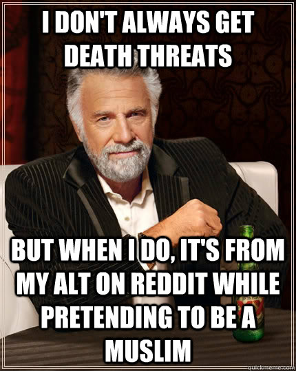 I don't always get death threats But when i do, it's from my alt on reddit while pretending to be a Muslim Caption 3 goes here - I don't always get death threats But when i do, it's from my alt on reddit while pretending to be a Muslim Caption 3 goes here  The Most Interesting Man In The World