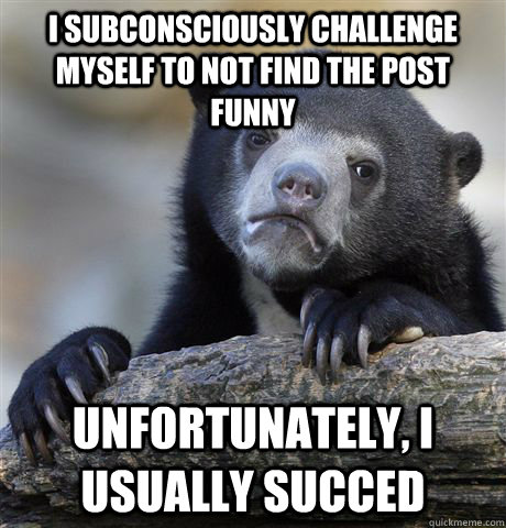 I subconsciously challenge myself to not find the post funny  unfortunately, I usually succed  Confession Bear