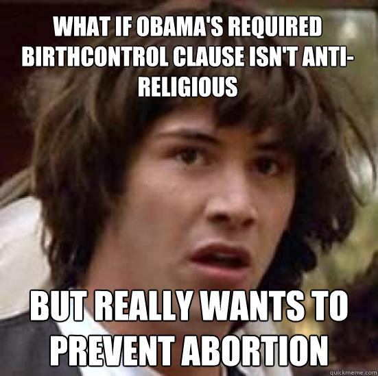 What if Obama's required birthcontrol clause isn't anti-religious but really wants to prevent abortion - What if Obama's required birthcontrol clause isn't anti-religious but really wants to prevent abortion  conspiracy keanu