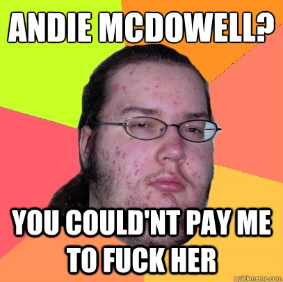 andie mcdowell? you could'nt pay me to fuck her  Butthurt Dweller