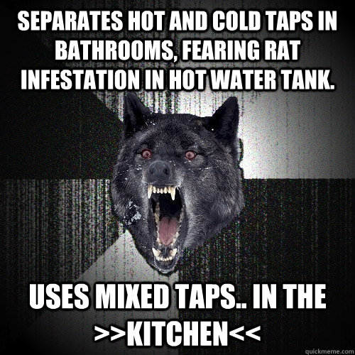 Separates hot and cold taps in bathrooms, fearing rat infestation in hot water tank. uses mixed taps.. IN THE >>KITCHEN<<  Insanity Wolf