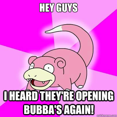 Hey guys I heard they're opening Bubba's again!  Slowpoke
