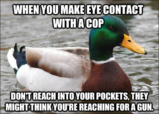 When you make eye contact with a cop Don't reach into your pockets, they might think you're reaching for a gun.  Actual Advice Mallard