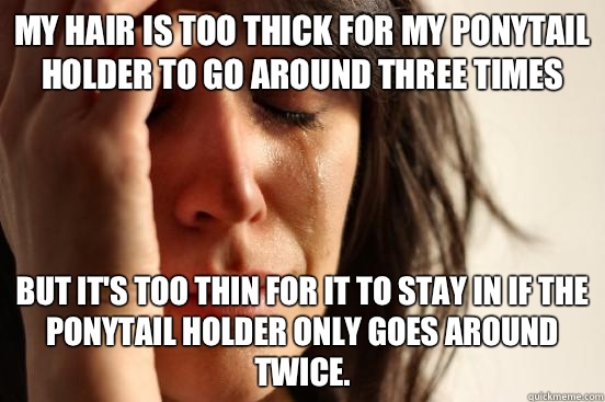My hair is too thick for my ponytail holder to go around three times But it's too thin for it to stay in if the ponytail holder only goes around twice.  First World Problems