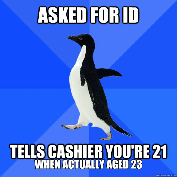 Asked for ID  Tells cashier you're 21 when actually aged 23  Socially Awkward Penguin
