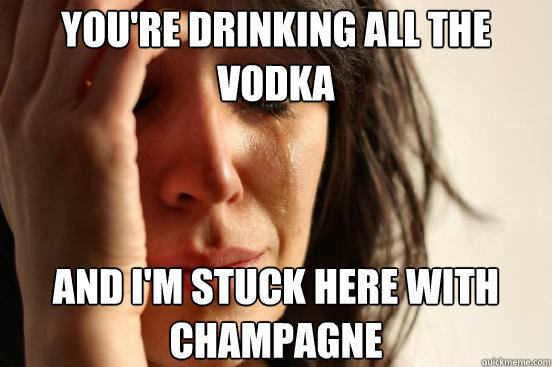 YOU'RE DRINKING ALL THE VODKA AND I'M STUCK HERE WITH CHAMPAGNE  First World Problems