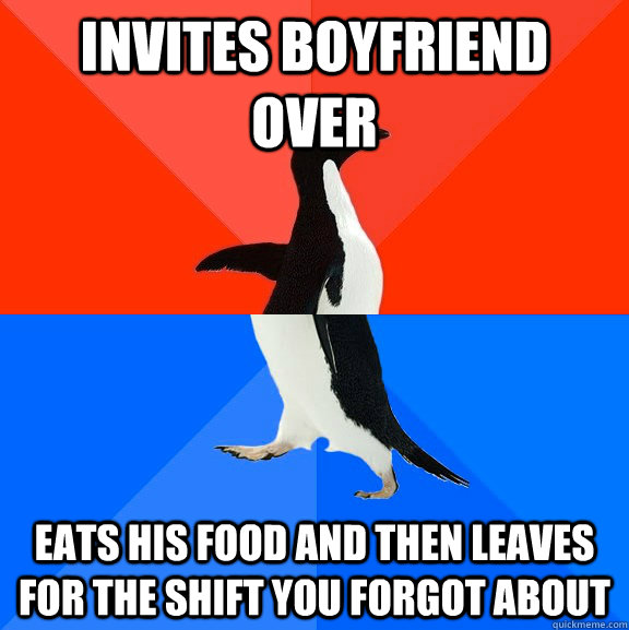 Invites boyfriend over eats his food and then leaves for the shift you forgot about  Socially Awesome Awkward Penguin