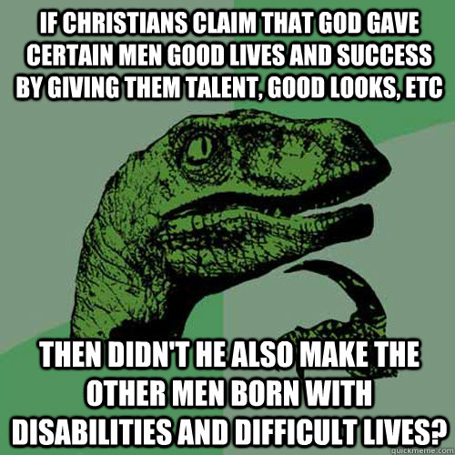 if Christians claim that god gave certain men good lives and success by giving them talent, good looks, etc then didn't he also make the other men born with disabilities and difficult lives? - if Christians claim that god gave certain men good lives and success by giving them talent, good looks, etc then didn't he also make the other men born with disabilities and difficult lives?  Philosoraptor