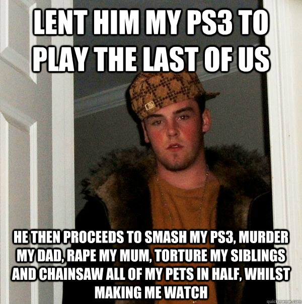 Lent him my ps3 to play the last of us He then proceeds to smash my ps3, murder my dad, rape my mum, torture my siblings and chainsaw all of my pets in half, whilst making me watch - Lent him my ps3 to play the last of us He then proceeds to smash my ps3, murder my dad, rape my mum, torture my siblings and chainsaw all of my pets in half, whilst making me watch  Scumbag Steve