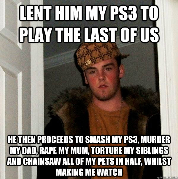 Lent him my ps3 to play the last of us He then proceeds to smash my ps3, murder my dad, rape my mum, torture my siblings and chainsaw all of my pets in half, whilst making me watch  Scumbag Steve