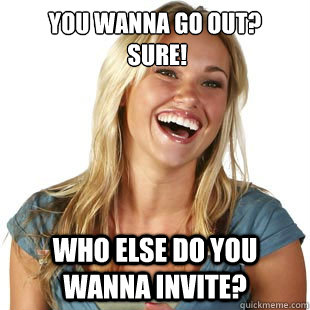 You wanna go out?
 Sure! Who else do you wanna invite? - You wanna go out?
 Sure! Who else do you wanna invite?  Friendzone Fiona