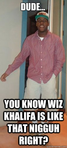dude... you know wiz khalifa is like that nigguh right?  