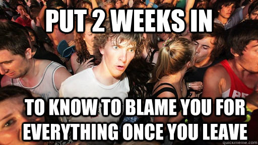 put 2 weeks in to know to blame you for everything once you leave  Sudden Clarity Clarence